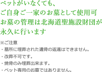 ペットがいなくても、ご自身ご一家のお墓として使用可お墓の管理は北海道聖施設財団が永久に行います ※ご注意・墓所に埋葬された遺骨の返還はできません。・改葬不可です。・焼骨のみ埋葬出来ます。・ペット専用のお墓ではありません。