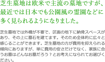 芝生墓地は欧米で主流の墓地ですが、最近では日本でも公園風の霊園などに多く見られるようになりました。 芝生墓地では外柵が不要で、区画の地下に納骨スペースがあり、その上に墓石を建てます。そのため全体的に広々と感じることができます。芝生墓地の方が費用を抑えられる傾向にありますが、単に費用の安さだけでなく、家族に合うお墓はどんなお墓だろう？とお考えになられてお選びください。